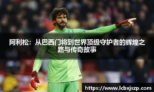 阿利松：从巴西门将到世界顶级守护者的辉煌之路与传奇故事