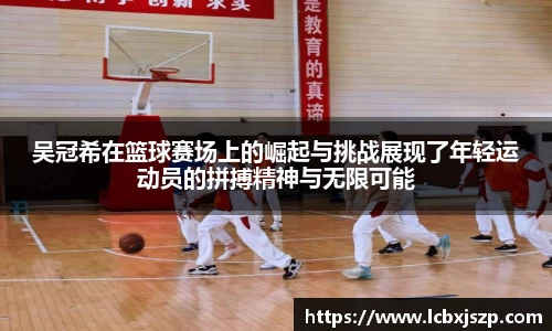 吴冠希在篮球赛场上的崛起与挑战展现了年轻运动员的拼搏精神与无限可能