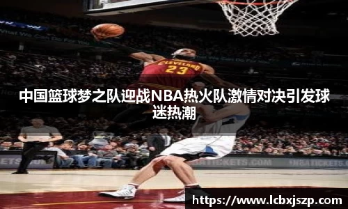 中国篮球梦之队迎战NBA热火队激情对决引发球迷热潮